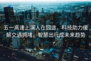 五一高速上演人在囧途，科技助力緩解交通擁堵，智慧出行成未來趨勢