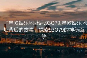 “星歐娛樂地址后.93O79.星歐娛樂地址背后的故事，探索93O79的神秘面紗