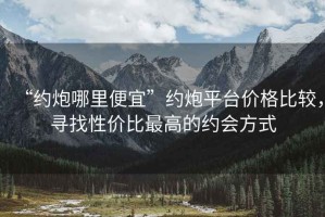 “約炮哪里便宜”約炮平臺(tái)價(jià)格比較，尋找性價(jià)比最高的約會(huì)方式