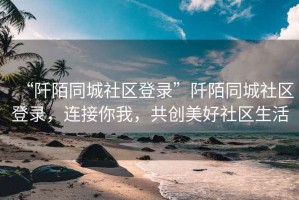 “阡陌同城社區(qū)登錄”阡陌同城社區(qū)登錄，連接你我，共創(chuàng)美好社區(qū)生活