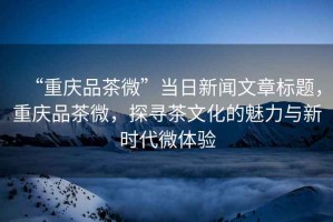 “重慶品茶微”當日新聞文章標題，重慶品茶微，探尋茶文化的魅力與新時代微體驗