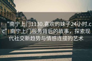 “南寧上門1130.喜歡的妹子24小時.cc”南寧上門服務(wù)背后的故事，探索現(xiàn)代社交新趨勢與情感連接的藝術(shù)