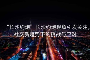 “長沙約炮”長沙約炮現(xiàn)象引發(fā)關注，社交新趨勢下的挑戰(zhàn)與應對