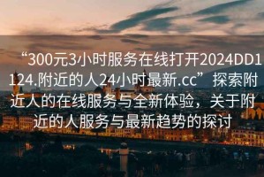 “300元3小時(shí)服務(wù)在線打開(kāi)2024DD1124.附近的人24小時(shí)最新.cc”探索附近人的在線服務(wù)與全新體驗(yàn)，關(guān)于附近的人服務(wù)與最新趨勢(shì)的探討