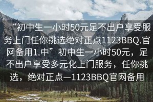 “初中生一小時(shí)50元足不出戶享受服務(wù)上門任你挑選絕對(duì)正點(diǎn)1123BBQ.官網(wǎng)備用1.中”初中生一小時(shí)50元，足不出戶享受多元化上門服務(wù)，任你挑選，絕對(duì)正點(diǎn)—1123BBQ官網(wǎng)備用