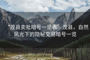 “茂縣賣批暗號一覽表”茂縣，自然風(fēng)光下的隱秘交易暗號一覽