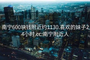 南寧600塊錢附近約1130.喜歡的妹子24小時(shí).cc:南寧附近人