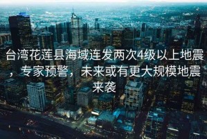 臺(tái)灣花蓮縣海域連發(fā)兩次4級(jí)以上地震，專家預(yù)警，未來(lái)或有更大規(guī)模地震來(lái)襲