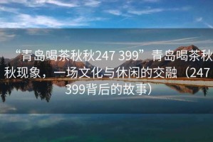 “青島喝茶秋秋247 399”青島喝茶秋秋現(xiàn)象，一場(chǎng)文化與休閑的交融（247 399背后的故事）