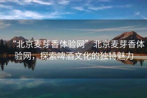 “北京麥芽香體驗(yàn)網(wǎng)”北京麥芽香體驗(yàn)網(wǎng)，探索啤酒文化的獨(dú)特魅力