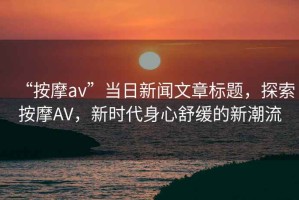 “按摩av”當日新聞文章標題，探索按摩AV，新時代身心舒緩的新潮流