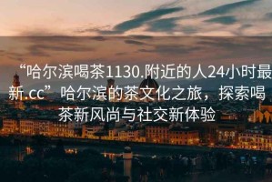 “哈爾濱喝茶1130.附近的人24小時最新.cc”哈爾濱的茶文化之旅，探索喝茶新風(fēng)尚與社交新體驗