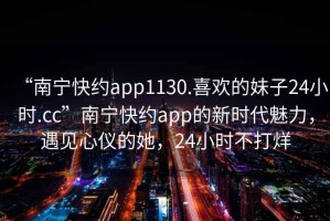 “南寧快約app1130.喜歡的妹子24小時(shí).cc”南寧快約app的新時(shí)代魅力，遇見(jiàn)心儀的她，24小時(shí)不打烊