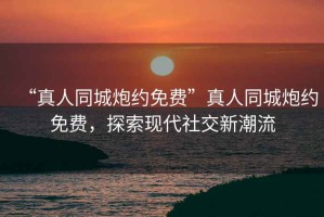 “真人同城炮約免費”真人同城炮約免費，探索現(xiàn)代社交新潮流