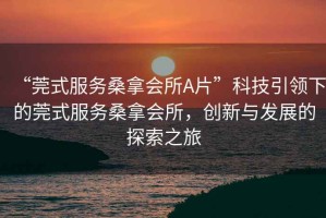 “莞式服務(wù)桑拿會所A片”科技引領(lǐng)下的莞式服務(wù)桑拿會所，創(chuàng)新與發(fā)展的探索之旅