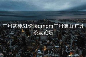 廣州茶樓51論壇qmpm廣州佛山:廣州茶友論壇