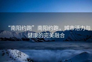 “南陽約跑”南陽約跑，城市活力與健康的完美融合