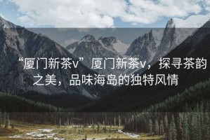 “廈門新茶v”廈門新茶v，探尋茶韻之美，品味海島的獨(dú)特風(fēng)情