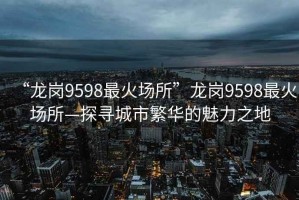 “龍崗9598最火場(chǎng)所”龍崗9598最火場(chǎng)所—探尋城市繁華的魅力之地