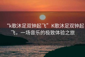 “k歌沐足雙鐘起飛”K歌沐足雙鐘起飛，一場(chǎng)音樂的極致體驗(yàn)之旅
