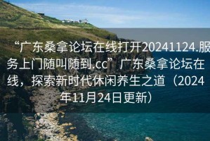 “廣東桑拿論壇在線打開20241124.服務(wù)上門隨叫隨到.cc”廣東桑拿論壇在線，探索新時代休閑養(yǎng)生之道（2024年11月24日更新）