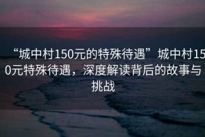 “城中村150元的特殊待遇”城中村150元特殊待遇，深度解讀背后的故事與挑戰(zhàn)