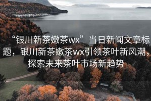 “銀川新茶嫩茶wx”當日新聞文章標題，銀川新茶嫩茶wx引領(lǐng)茶葉新風潮，探索未來茶葉市場新趨勢