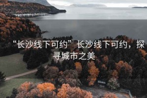 “長(zhǎng)沙線下可約”長(zhǎng)沙線下可約，探尋城市之美