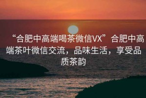 “合肥中高端喝茶微信VX”合肥中高端茶葉微信交流，品味生活，享受品質(zhì)茶韻