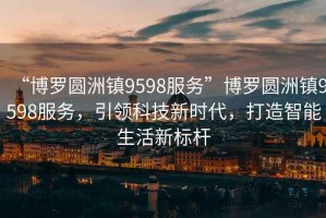 “博羅圓洲鎮(zhèn)9598服務(wù)”博羅圓洲鎮(zhèn)9598服務(wù)，引領(lǐng)科技新時(shí)代，打造智能生活新標(biāo)桿