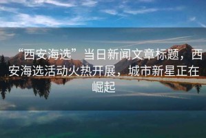 “西安海選”當(dāng)日新聞文章標(biāo)題，西安海選活動(dòng)火熱開展，城市新星正在崛起