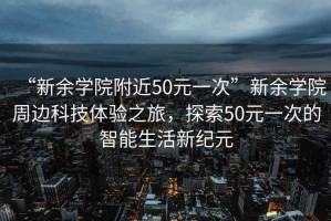 “新余學(xué)院附近50元一次”新余學(xué)院周邊科技體驗(yàn)之旅，探索50元一次的智能生活新紀(jì)元