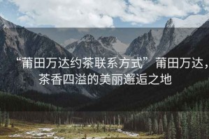 “莆田萬達約茶聯(lián)系方式”莆田萬達，茶香四溢的美麗邂逅之地