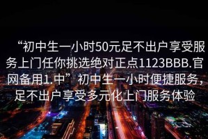 “初中生一小時50元足不出戶享受服務(wù)上門任你挑選絕對正點1123BBB.官網(wǎng)備用1.中”初中生一小時便捷服務(wù)，足不出戶享受多元化上門服務(wù)體驗