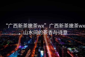 “廣西新茶嫩茶wx”廣西新茶嫩茶wx，山水間的茶香與詩意