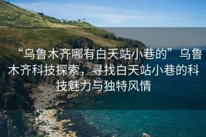 “烏魯木齊哪有白天站小巷的”烏魯木齊科技探索，尋找白天站小巷的科技魅力與獨(dú)特風(fēng)情