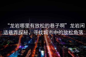 “龍巖哪里有放松的巷子啊”龍巖閑適巷弄探秘，尋找城市中的放松角落