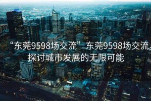 “東莞9598場(chǎng)交流”東莞9598場(chǎng)交流，探討城市發(fā)展的無(wú)限可能