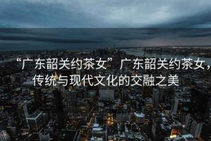 “廣東韶關(guān)約茶女”廣東韶關(guān)約茶女，傳統(tǒng)與現(xiàn)代文化的交融之美