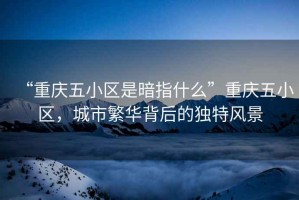 “重慶五小區(qū)是暗指什么”重慶五小區(qū)，城市繁華背后的獨(dú)特風(fēng)景