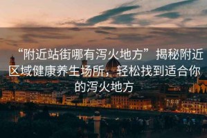 “附近站街哪有瀉火地方”揭秘附近區(qū)域健康養(yǎng)生場所，輕松找到適合你的瀉火地方