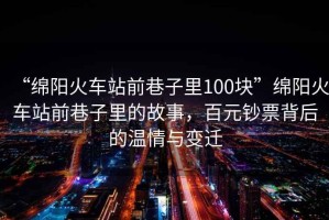 “綿陽火車站前巷子里100塊”綿陽火車站前巷子里的故事，百元鈔票背后的溫情與變遷