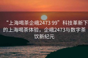 “上海喝茶企峨2473 99”科技革新下的上海喝茶體驗，企峨2473與數(shù)字茶飲新紀元