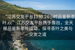 “江蘇交友平臺1130.24小時(shí)品鑒新茶葉.cc”江蘇交友平臺攜手推出，全天候品鑒新茶葉活動(dòng)，探尋茶葉之美與交友之道
