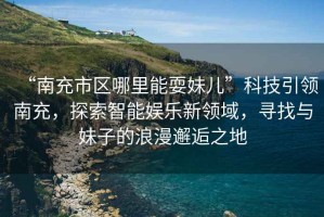 “南充市區(qū)哪里能耍妹兒”科技引領(lǐng)南充，探索智能娛樂新領(lǐng)域，尋找與妹子的浪漫邂逅之地