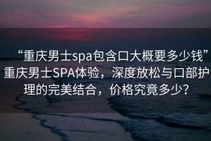 “重慶男士spa包含口大概要多少錢”重慶男士SPA體驗(yàn)，深度放松與口部護(hù)理的完美結(jié)合，價(jià)格究竟多少？