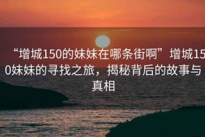 “增城150的妹妹在哪條街啊”增城150妹妹的尋找之旅，揭秘背后的故事與真相