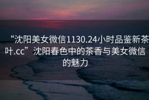 “沈陽(yáng)美女微信1130.24小時(shí)品鑒新茶葉.cc”沈陽(yáng)春色中的茶香與美女微信的魅力