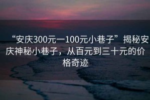 “安慶300元一100元小巷子”揭秘安慶神秘小巷子，從百元到三十元的價格奇跡