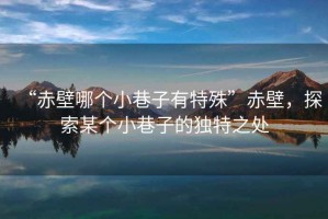 “赤壁哪個小巷子有特殊”赤壁，探索某個小巷子的獨特之處